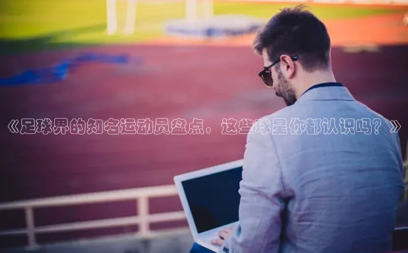 中欧体育app下载安装度小满理财《足球界的知名运动员盘点，这些球星你都认识吗？》