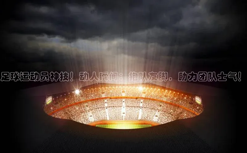 中欧体育app最新版本更新内容百度识图足球运动员神技！动人瞬间：抱队友脚，助力团队士气！