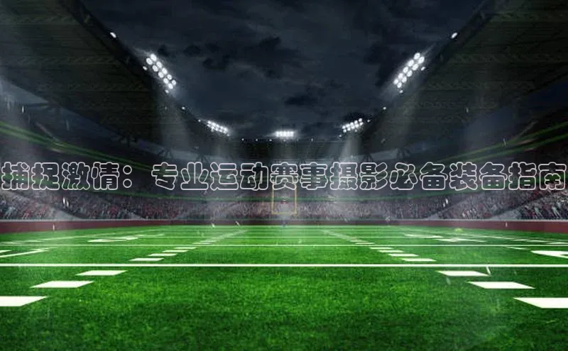 中欧app下载官网最新版光魔科技捕捉激情：专业运动赛事摄影必备装备指南