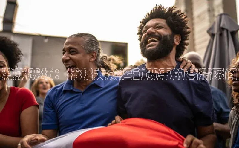 中欧app登录入口手机版华扬联众激荡赛场：捕捉大众运动赛事的高清瞬间