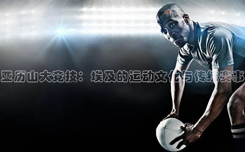 亚历山大竞技：埃及的运动文化与传统赛事