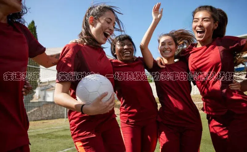 疾速赛道上的荣耀对决：一场顶级运动赛事的震撼现场报道