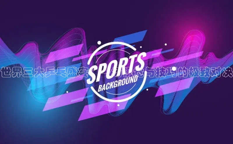 世界三大乒乓盛宴：一场视觉与技巧的极致对决