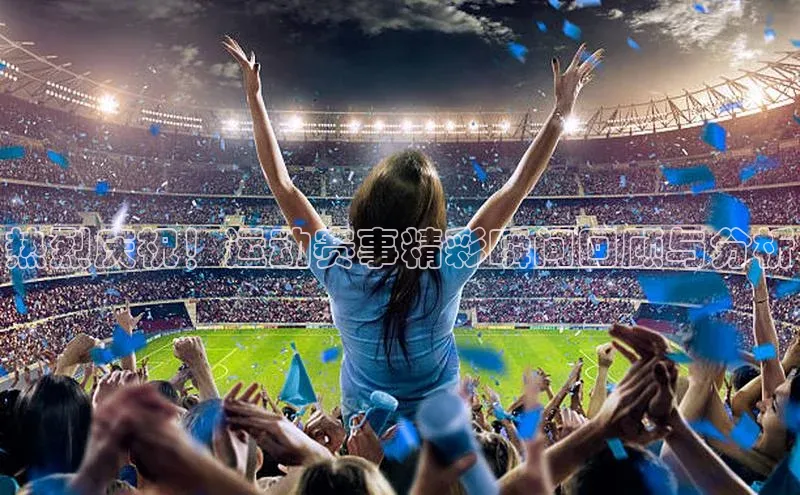热烈庆祝！运动赛事精彩瞬间回顾与分析